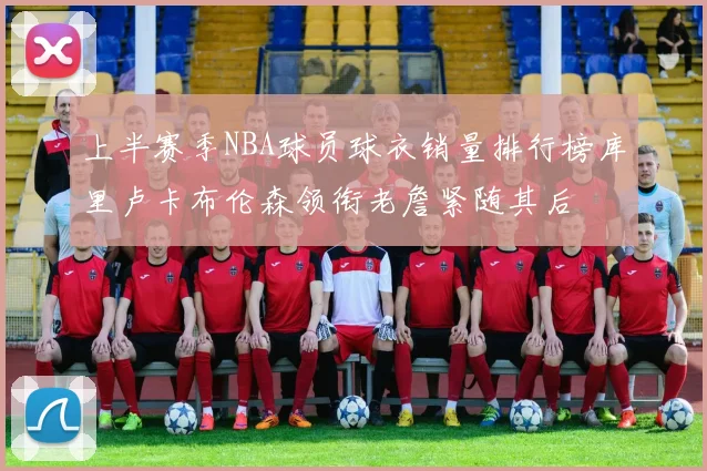 上半赛季NBA球员球衣销量排行榜库里卢卡布伦森领衔老詹紧随其后