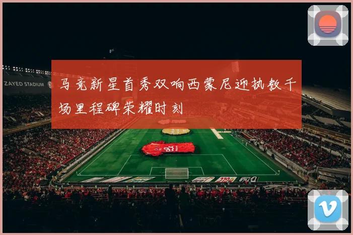 马竞新星首秀双响西蒙尼迎执教千场里程碑荣耀时刻