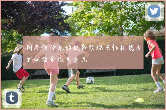 国足伤仲永的故事频现王钰栋能否打破宿命成幸运儿