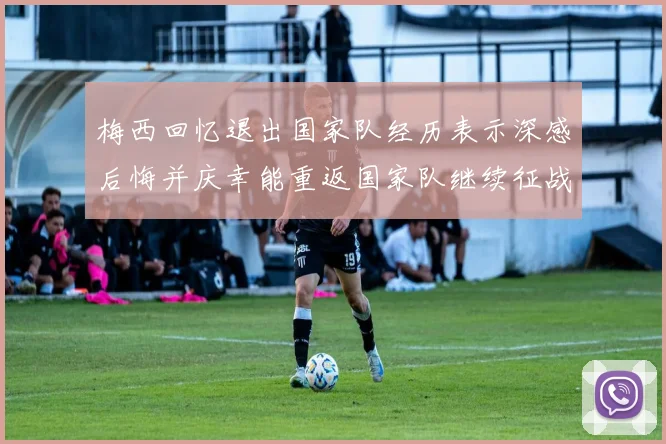 梅西回忆退出国家队经历表示深感后悔并庆幸能重返国家队继续征战