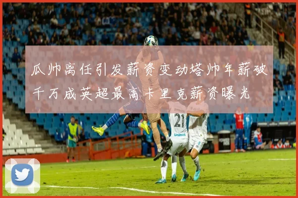 瓜帅离任引发薪资变动塔帅年薪破千万成英超最高卡里克薪资曝光