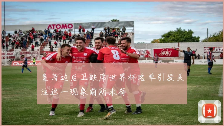 皇马边后卫缺席世界杯名单引发关注这一现象前所未有
