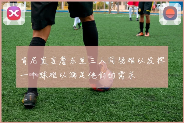 肯尼直言詹东里三人同场难以发挥一个球难以满足他们的需求