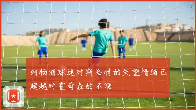 利物浦球迷对斯洛特的失望情绪已超越对霍奇森的不满