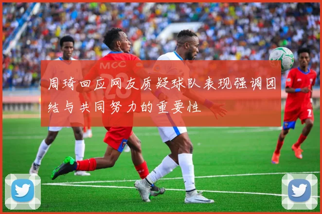 周琦回应网友质疑球队表现强调团结与共同努力的重要性