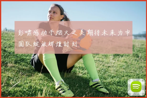 彭啸感动于烟火之美期待未来为中国队绽放辉煌时刻