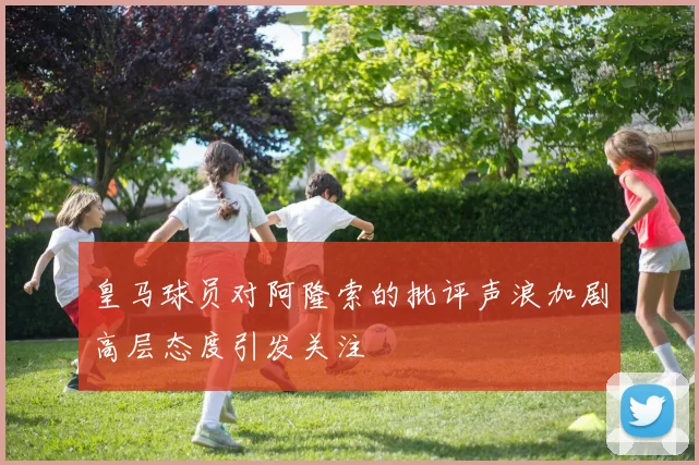 皇马球员对阿隆索的批评声浪加剧高层态度引发关注