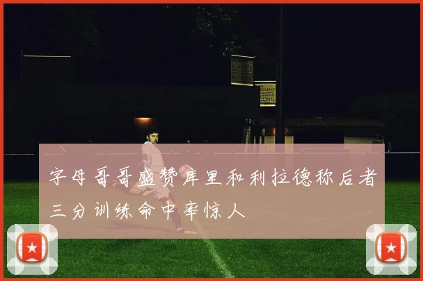 字母哥哥盛赞库里和利拉德称后者三分训练命中率惊人